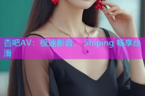 杏吧AV：极速影音， Shiping 畅享丝滑
