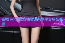 杏吧 adult全方位资源共享平台尽在掌握