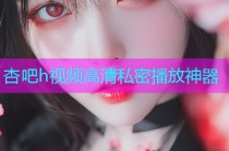 杏吧h视频高清私密播放神器