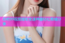杏吧99视频提取变速神器轻松剪辑分享