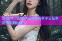 杏吧2017杏吧多元内容共享平台畅享高清视频体验
