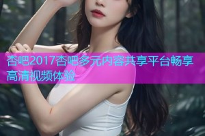 杏吧2017杏吧多元内容共享平台畅享高清视频体验
