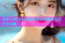杏吧1280论坛旧版极速安装趣味互动安全保障