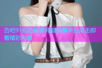 杏吧91初恋畅享纯爱故事平台点击即看精彩内容
