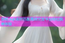 杏吧.aqk实时匹配高效交友平台轻松脱单体验