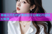 春暖花开杏吧欧美原创平台精彩内容轻松畅享