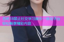 杏吧18禁止社交学习娱乐一体化平台轻松畅享精彩内容
