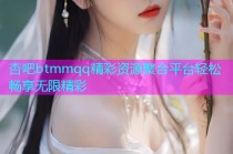 杏吧btmmqq精彩资源聚合平台轻松畅享无限精彩