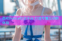 杏吧huoLa社交平台 打造专属互动新体验