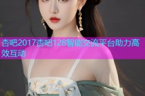 杏吧2017杏吧128智能交流平台助力高效互动