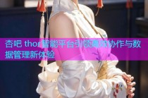 杏吧 thor智能平台引领高效协作与数据管理新体验