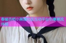 春暖杏吧小黑屋社区互动平台引爆潮流体验