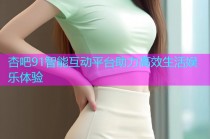 杏吧91智能互动平台助力高效生活娱乐体验