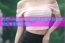 杏吧fulidanyuan福利多功能平台助你轻松享受精彩生活