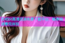 杏吧bt高清资源免费下载平台，畅享极速赛克体验