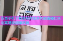 安卓手机下载杏吧体验多功能直播社交与高清视频播放器