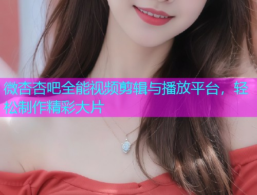 微杏杏吧全能视频剪辑与播放平台，轻松制作精彩大片  第1张