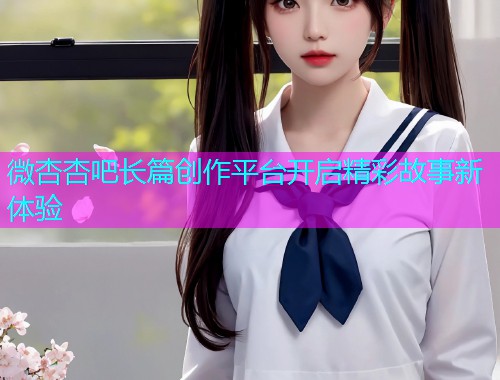 微杏杏吧长篇创作平台开启精彩故事新体验  第1张