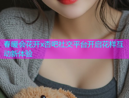 春暖会花开x杏吧社交平台开启花样互动新体验  第1张