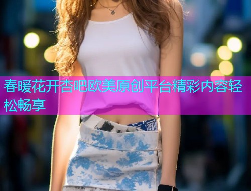 春暖花开杏吧欧美原创平台精彩内容轻松畅享  第2张