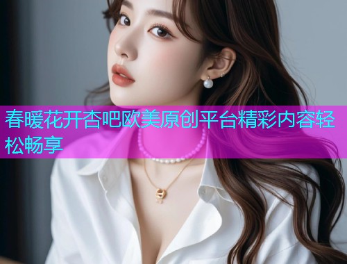 春暖花开杏吧欧美原创平台精彩内容轻松畅享  第1张