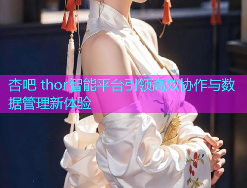 杏吧 thor智能平台引领高效协作与数据管理新体验  第1张