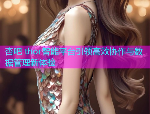 杏吧 thor智能平台引领高效协作与数据管理新体验  第2张