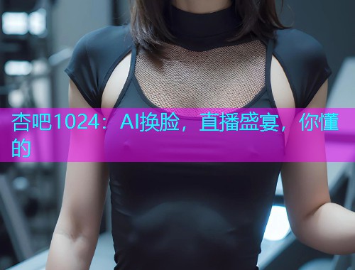 杏吧1024：AI换脸，直播盛宴，你懂的  第1张