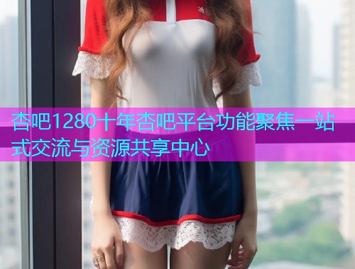 杏吧1280十年杏吧平台功能聚焦一站式交流与资源共享中心  第1张