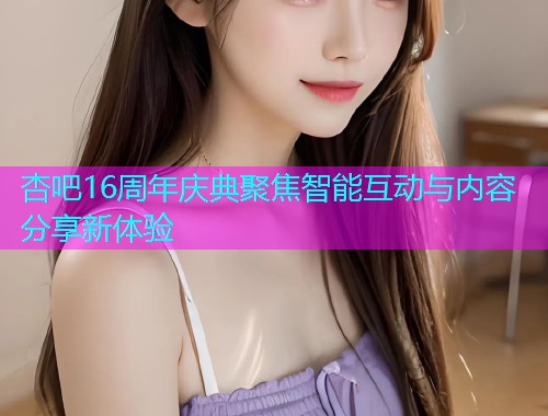 杏吧16周年庆典聚焦智能互动与内容分享新体验  第1张