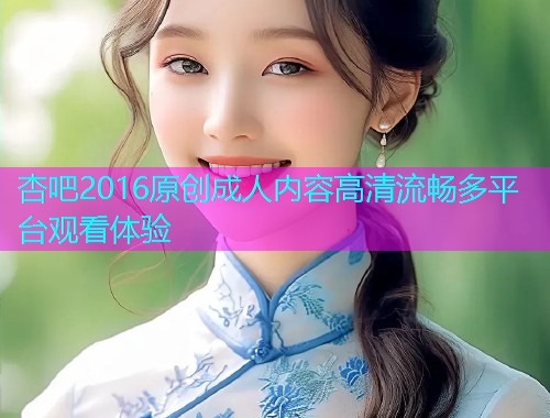 杏吧2016原创成人内容高清流畅多平台观看体验  第1张