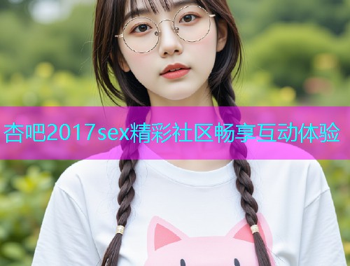 杏吧2017sex精彩社区畅享互动体验  第1张