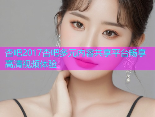 杏吧2017杏吧多元内容共享平台畅享高清视频体验  第2张