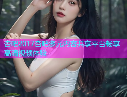 杏吧2017杏吧多元内容共享平台畅享高清视频体验  第1张