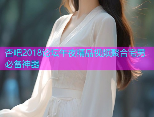 杏吧2018论坛午夜精品视频聚合宅男必备神器  第1张