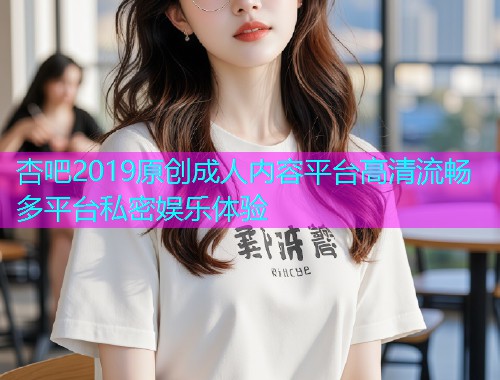 杏吧2019原创成人内容平台高清流畅多平台私密娱乐体验  第1张