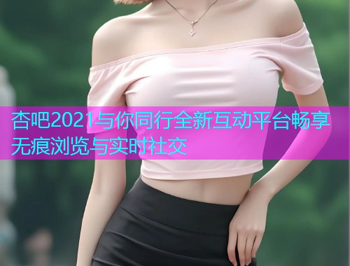 杏吧2021与你同行全新互动平台畅享无痕浏览与实时社交  第1张