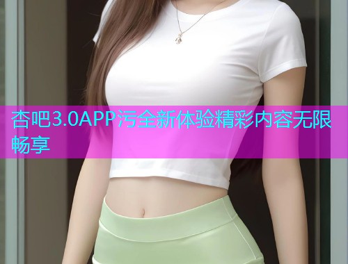 杏吧3.0APP污全新体验精彩内容无限畅享  第1张