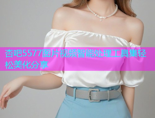 杏吧5577图片视频智能处理工具集轻松美化分享  第1张