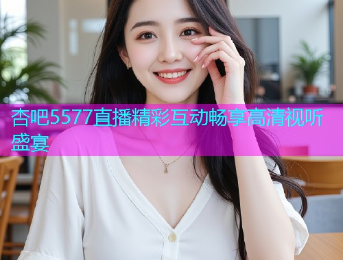 杏吧5577直播精彩互动畅享高清视听盛宴  第1张
