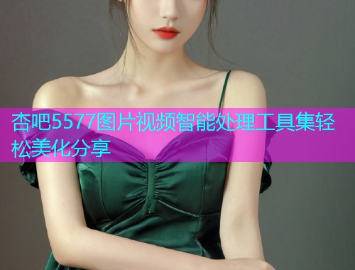 杏吧5577图片视频智能处理工具集轻松美化分享  第2张