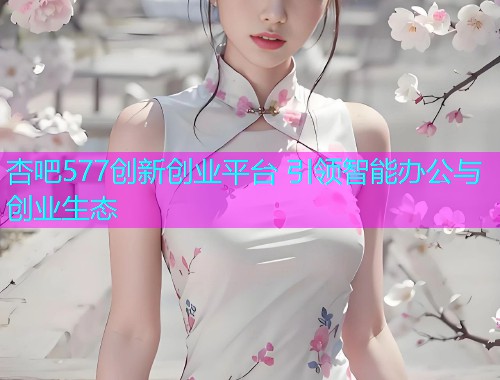 杏吧577创新创业平台 引领智能办公与创业生态  第1张