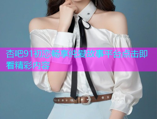 杏吧91初恋畅享纯爱故事平台点击即看精彩内容  第1张
