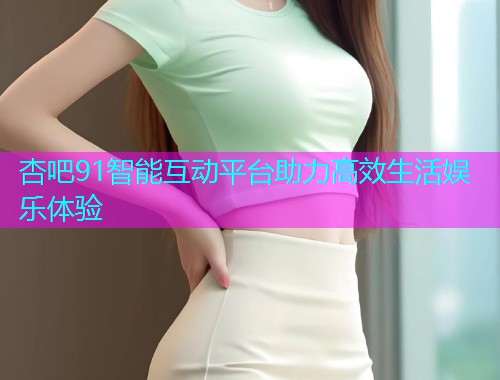 杏吧91智能互动平台助力高效生活娱乐体验  第1张