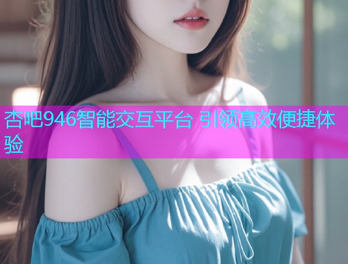 杏吧946智能交互平台 引领高效便捷体验  第2张