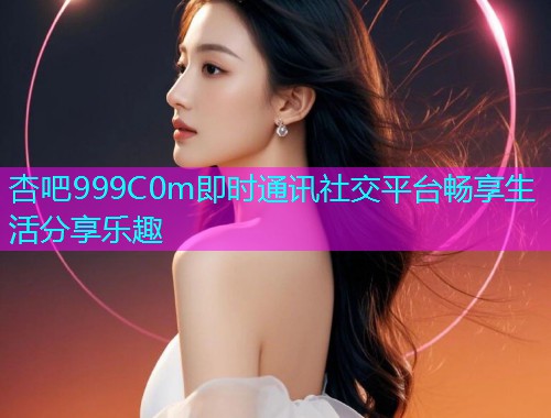 杏吧999C0m即时通讯社交平台畅享生活分享乐趣  第1张