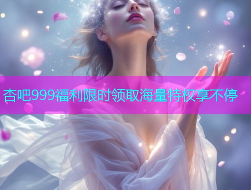 杏吧999福利限时领取海量特权享不停  第1张