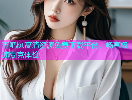 杏吧bt高清资源免费下载平台，畅享极速赛克体验  第1张