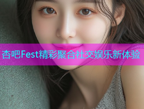 杏吧Fest精彩聚合社交娱乐新体验  第1张