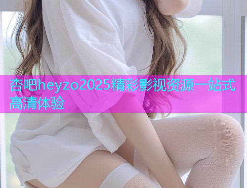 杏吧heyzo2025精彩影视资源一站式高清体验  第1张